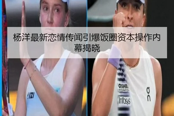 杨洋最新恋情传闻引爆饭圈资本操作内幕揭晓